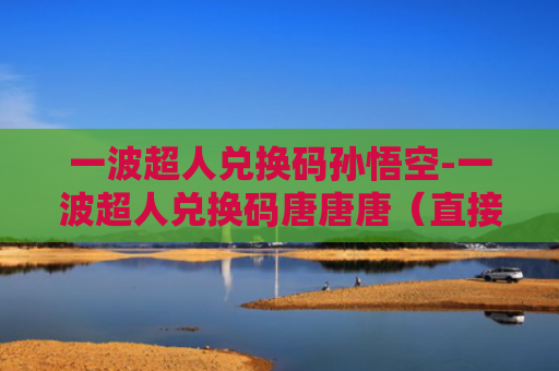 一波超人兑换码孙悟空-一波超人兑换码唐唐唐（直接领取）