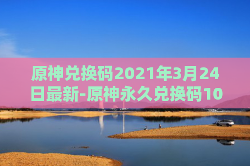 原神兑换码2021年3月24日最新-原神永久兑换码10000原石最新