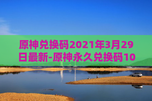 原神兑换码2021年3月29日最新-原神永久兑换码10000原石最新