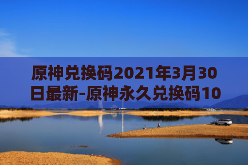原神兑换码2021年3月30日最新-原神永久兑换码10000原石最新