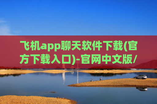 飞机app聊天软件下载(官方下载入口)-官网中文版/安卓版/ios下载入口及问题解决