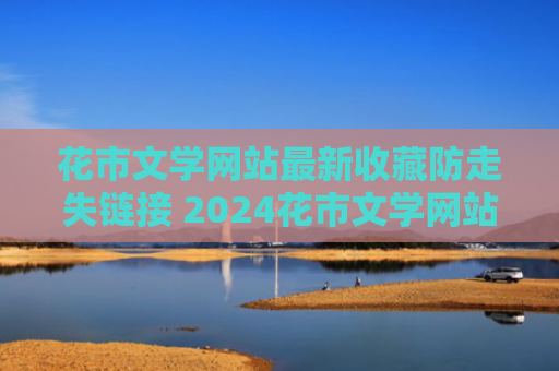 花市文学网站最新收藏防走失链接 2024花市文学网站入口是什么