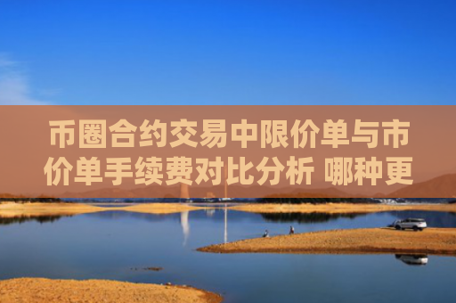 币圈合约交易中限价单与市价单手续费对比分析 哪种更划算？