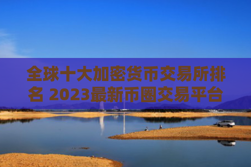全球十大加密货币交易所排名 2023最新币圈交易平台推荐
