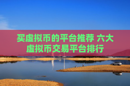 买虚拟币的平台推荐 六大虚拟币交易平台排行