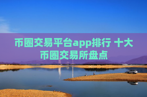 币圈交易平台app排行 十大币圈交易所盘点 币圈交易平台app排行 十大币圈交易所盘点