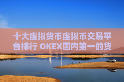 十大虚拟货币虚拟币交易平台排行 OKEX国内第一的货币比特币平台