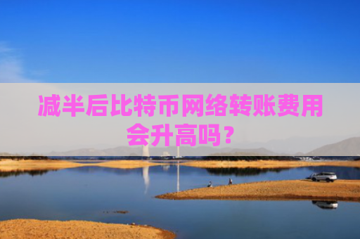 减半后比特币网络转账费用会升高吗？