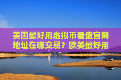 美国最好用虚拟币看盘官网地址在哪交易？欧美最好用比特币交易APP大全