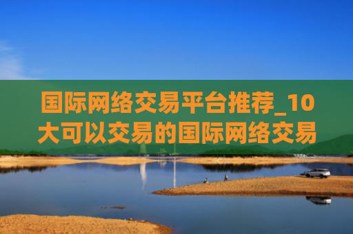 国际网络交易平台推荐_10大可以交易的国际网络交易平台最新榜单