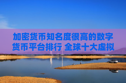 加密货币知名度很高的数字货币平台排行 全球十大虚拟货币数字货币平台排名排行榜前十名