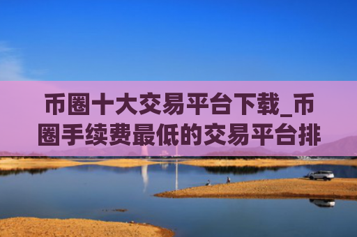 币圈十大交易平台下载_币圈手续费最低的交易平台排行榜