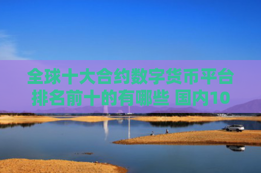 全球十大合约数字货币平台排名前十的有哪些 国内10大正规数字货币平台排名
