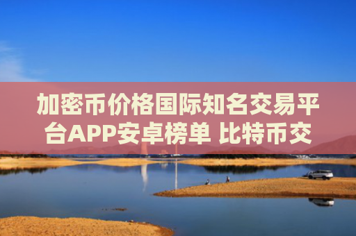 加密币价格国际知名交易平台APP安卓榜单 比特币交易APP实用靠谱三大盘点