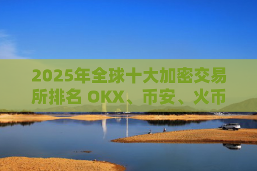 2025年全球十大加密交易所排名 OKX、币安、火币领衔榜单