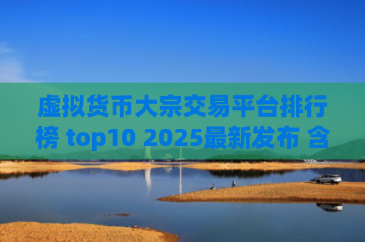 虚拟货币大宗交易平台排行榜 top10 2025最新发布 含合规性与安全性分析