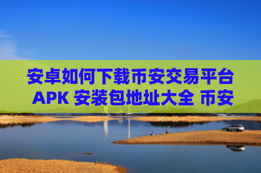 安卓如何下载币安交易平台 APK 安装包地址大全 币安官方下载教程