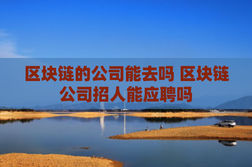 区块链的公司能去吗 区块链公司招人能应聘吗