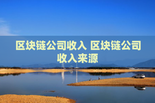 区块链公司收入 区块链公司收入来源