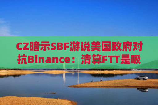 CZ暗示SBF游说美国政府对抗Binance：清算FTT是吸取LUNA教训
