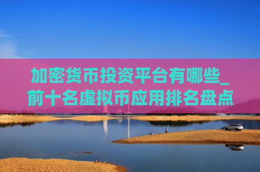 加密货币投资平台有哪些_前十名虚拟币应用排名盘点