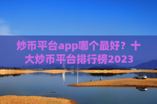 炒币平台app哪个最好？十大炒币平台排行榜2023