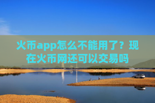 火币app怎么不能用了？现在火币网还可以交易吗
