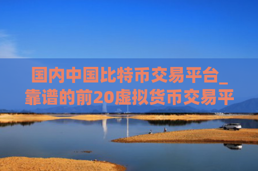 国内中国比特币交易平台_靠谱的前20虚拟货币交易平台排名合集