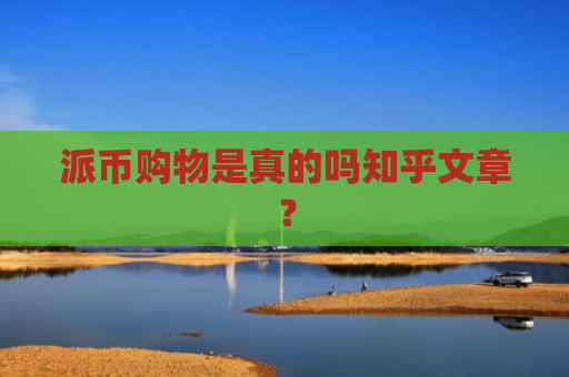 派币购物是真的吗知乎文章？