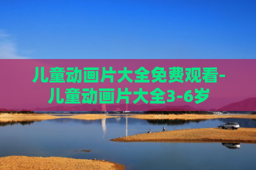 儿童动画片大全免费观看-儿童动画片大全3-6岁
