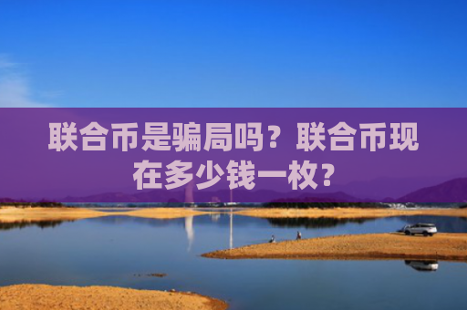 联合币是骗局吗？联合币现在多少钱一枚？