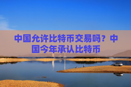 中国允许比特币交易吗？中国今年承认比特币