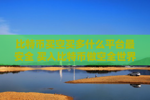 比特币买空买多什么平台最安全 买入比特币做空全世界