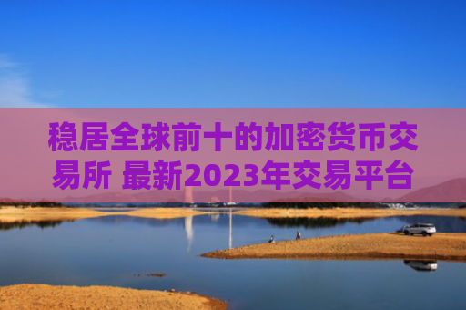 稳居全球前十的加密货币交易所 最新2023年交易平台排行榜