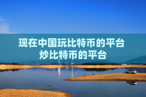现在中国玩比特币的平台 炒比特币的平台
