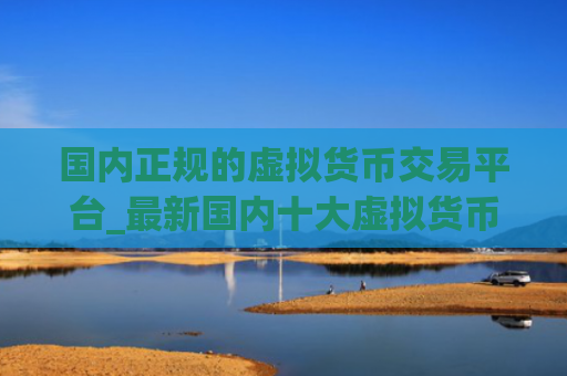 国内正规的虚拟货币交易平台_最新国内十大虚拟货币平台排名