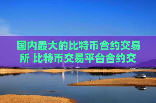 国内最大的比特币合约交易所 比特币交易平台合约交易排行