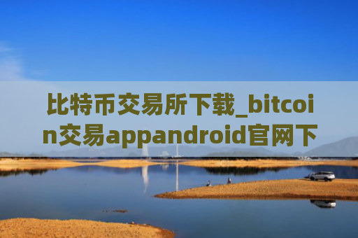 比特币交易所下载_bitcoin交易appandroid官网下载