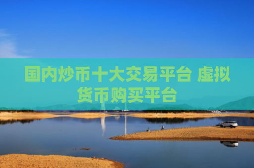国内炒币十大交易平台 虚拟货币购买平台