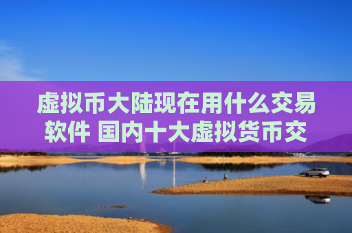 虚拟币大陆现在用什么交易软件 国内十大虚拟货币交易平台