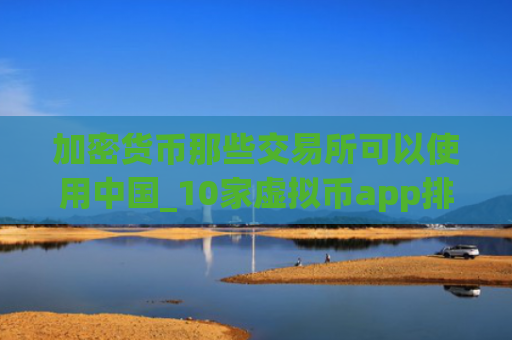 加密货币那些交易所可以使用中国_10家虚拟币app排名合集