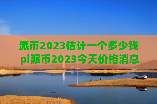 派币2023估计一个多少钱 pi派币2023今天价格消息