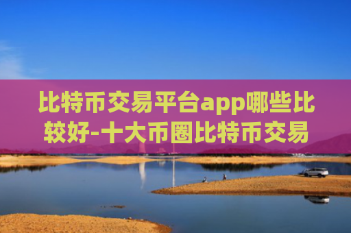 比特币交易平台app哪些比较好-十大币圈比特币交易所