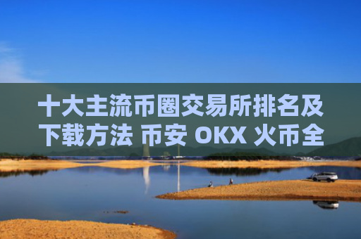 十大主流币圈交易所排名及下载方法 币安 OKX 火币全球站