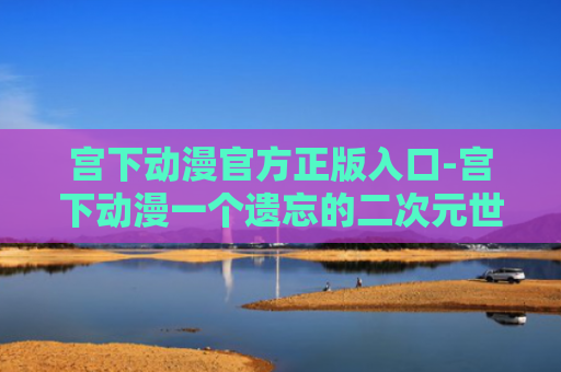宫下动漫官方正版入口-宫下动漫一个遗忘的二次元世界官网入口