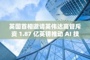 英国首相邀请英伟达高管斥资 1.87 亿英镑推动 AI 技能发展