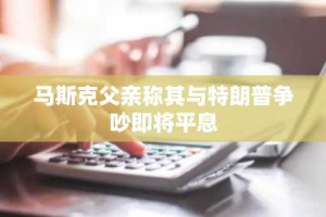 马斯克父亲称其与特朗普争吵即将平息